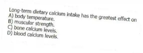 Long-term dietary calcium intake has the greatest effect on
A) body temperature.
B) muscular strength.
C) bone calcium levels.
D) blood calcium levels.