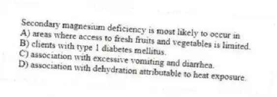 Secondary magnesium deficiency is most likely to occur in
A) areas where access to fresh fruits and vegetables is limited.
B) clients with type 1 diabetes mellitus.
C) association with excessive vomiting and diarrhea.
D) association with dehydration attributable to heat exposure.