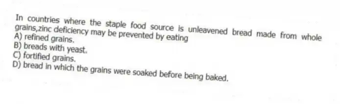 In countries where the staple food source is unleavened bread made from whole grains,zinc deficiency may be prevented by eating
A) refined grains.
B) breads with yeast.
C) fortified grains.
D) bread in which the grains were soaked before being baked.