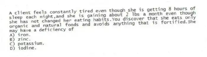 A client feels constantly tired even though she is getting 8 hours of sleep each night,and she is gaining about 2 lbs a month even though she has not changed her eating habits.You discover that she eats only organic and natural foods and avoids anything that is fortified.She may have a deficiency of
A) iron.
B) zinc.
C) potassium.
D) iodine.
