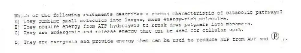 Which of the following statements describes a common characteristic of catabolic pathways?
A) They combine small molecules into larger, more energy-rich molecules. 
B) They require energy from ATP hydrolysis to break down polymers into monomers. 
C) They are endergonic and release energy that can be used for cellular work. 
D) They are exergonic and provide energy that can be used to produce ATP from ADP and ᵢ.
