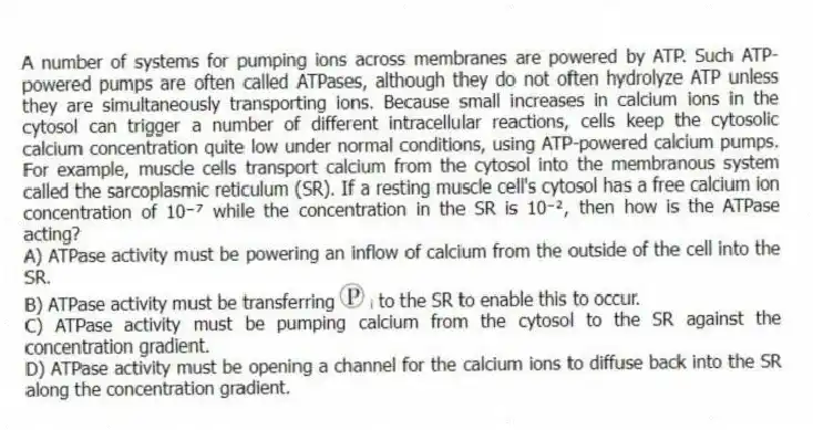 A number of systems for pumping ions across membranes are powered by ATP. Such ATP-powered pumps are often called ATPases, although they do not often hydrolyze ATP unless they are simultaneously transporting ions. Because small increases in calcium ions in the cytosol can trigger a number of different intracellular reactions, cells keep the cytosolic calcium concentration quite low under normal conditions, using ATP-powered calcium pumps. For example, muscle cells transport calcium from the cytosol into the membranous system called the sarcoplasmic reticulum (SR). If a resting muscle cell's cytosol has a free calcium ion concentration of 10⁻⁷ while the concentration in the SR is 10⁻², then how is the ATPase acting?
A) ATPase activity must be powering an inflow of calcium from the outside of the cell into the SR.
B) ATPase activity must be transferring ᵢ to the SR to enable this to occur.
C) ATPase activity must be pumping calcium from the cytosol to the SR against the concentration gradient.
D) ATPase activity must be opening a channel for the calcium ions to diffuse back into the SR along the concentration gradient.