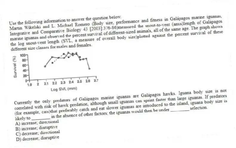 Use the following information to answer the question below.
Martin Wikelski and L. Michael Romero (Body size, performance and fitness in Galápagos marine iguanas, Integrative and Comparative Biology 43 [2003]:376-86)measured the snout-to-vent (anus)length of Galápagos marine iguanas and observed the percent survival of different-sized animals, all of the same age. The graph shows the log snout-vent length (SVL, a measure of overall body size)plotted against the percent survival of these different size classes for males and females.

Currently the only predators of Galápagos marine iguanas are Galápagos hawks. Iguana body size is not correlated with risk of hawk predation, although small iguanas can sprint faster than large iguanas. If predators (for example, cats)that preferably catch and eat slower iguanas are introduced to the island, iguana body size is likely to ________ in the absence of other factors; the iguanas would then be under ________ selection.
A) increase; directional 
B) increase; disruptive 
C) decrease; directional 
D) decrease; disruptive
