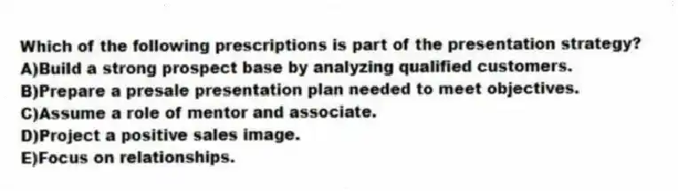 Which of the following prescriptions is part of the presentation strategy?
A)Build a strong prospect base by analyzing qualified customers.
B)Prepare a presale presentation plan needed to meet objectives.
C)Assume a role of mentor and associate.
D)Project a positive sales image.
E)Focus on relationships.