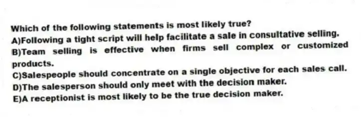 Which of the following statements is most likely true?
A)Following a tight script will help facilitate a sale in consultative selling.
B)Team selling is effective when firms sell complex or customized products.
C)Salespeople should concentrate on a single objective for each sales call.
D)The salesperson should only meet with the decision maker.
E)A receptionist is most likely to be the true decision maker.