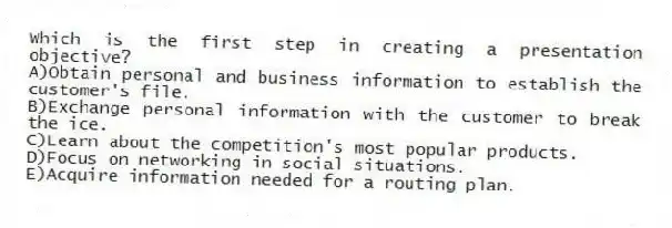 Which is the first step in creating a presentation objective?
A)Obtain personal and business information to establish the customer's file.
B)Exchange personal information with the customer to break the ice.
C)Learn about the competition's most popular products.
D)Focus on networking in social situations.
E)Acquire information needed for a routing plan.