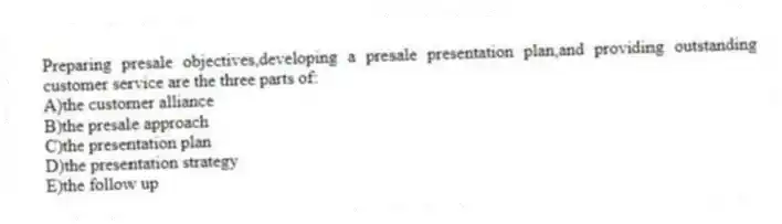 Preparing presale objectives,developing a presale presentation plan,and providing outstanding customer service are the three parts of:
A)the customer alliance
B)the presale approach
C)the presentation plan
D)the presentation strategy
E)the follow up