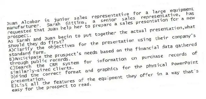 Juan Alcobar is junior sales representative for a large equipment manufacturer. Sarah Gittins, a senior sales representative, has requested that Juan help her to prepare a sales presentation for a new prospect.
-As Sarah and Juan begin to put together the actual presentation,what should they do first?
A)Clarify the objectives for the presentation using their company's standard form.
B)Anticipate the prospect's needs based on the financial data gathered through public records.
C)Search the CRM system for information on purchase records of similarly-sized clients.
D)Find the correct format and graphics for the physical PowerPoint presentation.
E)List all the features of the equipment they offer in a way that's easy for the prospect to read.
