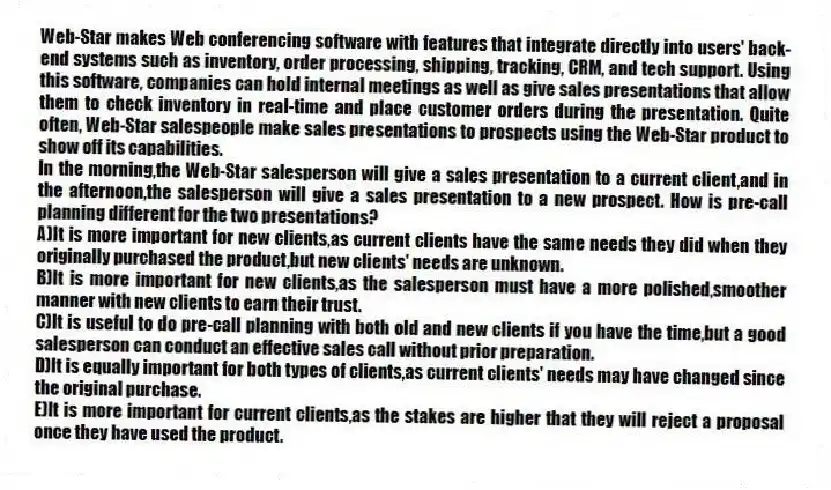 Web-Star makes Web conferencing software with features that integrate directly into users' back-end systems such as inventory, order processing, shipping, tracking, CRM, and tech support. Using this software, companies can hold internal meetings as well as give sales presentations that allow them to check inventory in real-time and place customer orders during the presentation. Quite often, Web-Star salespeople make sales presentations to prospects using the Web-Star product to show off its capabilities.
-In the morning,the Web-Star salesperson will give a sales presentation to a current client,and in the afternoon,the salesperson will give a sales presentation to a new prospect. How is pre-call planning different for the two presentations?
A)It is more important for new clients,as current clients have the same needs they did when they originally purchased the product,but new clients' needs are unknown.
B)It is more important for new clients,as the salesperson must have a more polished,smoother manner with new clients to earn their trust.
C)It is useful to do pre-call planning with both old and new clients if you have the time,but a good salesperson can conduct an effective sales call without prior preparation.
D)It is equally important for both types of clients,as current clients' needs may have changed since the original purchase.
E)It is more important for current clients,as the stakes are higher that they will reject a proposal once they have used the product.