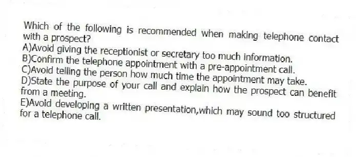 Which of the following is recommended when making telephone contact with a prospect?
A)Avoid giving the receptionist or secretary too much information.
B)Confirm the telephone appointment with a pre-appointment call.
C)Avoid telling the person how much time the appointment may take.
D)State the purpose of your call and explain how the prospect can benefit from a meeting.
E)Avoid developing a written presentation,which may sound too structured for a telephone call.