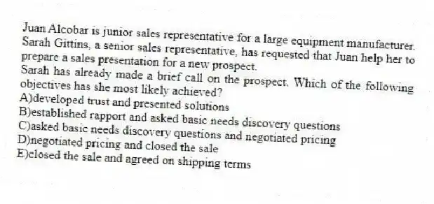Juan Alcobar is junior sales representative for a large equipment manufacturer. Sarah Gittins, a senior sales representative, has requested that Juan help her to prepare a sales presentation for a new prospect.
-Sarah has already made a brief call on the prospect. Which of the following objectives has she most likely achieved?
A)developed trust and presented solutions
B)established rapport and asked basic needs discovery questions
C)asked basic needs discovery questions and negotiated pricing
D)negotiated pricing and closed the sale
E)closed the sale and agreed on shipping terms