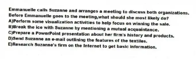 Emmanuelle calls Suzanne and arranges a meeting to discuss both organizations. Before Emmanuelle goes to the meeting,what should she most likely do?
A)Perform some visualization activities to help focus on winning the sale.
B)Break the ice with Suzanne by mentioning a mutual acquaintance.
C)Prepare a PowerPoint presentation about her firm's history and products.
D)Send Suzanne an e-mail outlining the features of the textiles.
E)Research Suzanne's firm on the Internet to get basic information.