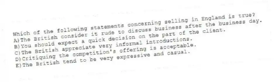 Which of the following statements concerning selling in England is true?
A)The British consider it rude to discuss business after the business day.
B)You should expect a quick decision on the part of the client.
C)The British appreciate very informal introductions.
D)Critiquing the competition's offering is acceptable.
E)The British tend to be very expressive and casual.