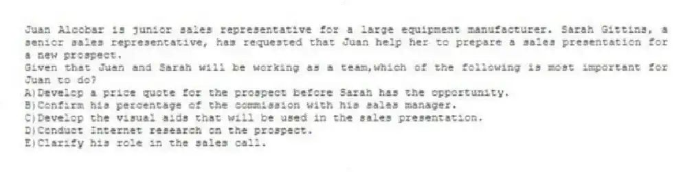 Juan Alcobar is junior sales representative for a large equipment manufacturer. Sarah Gittins, a senior sales representative, has requested that Juan help her to prepare a sales presentation for a new prospect.
-Given that Juan and Sarah will be working as a team,which of the following is most important for Juan to do?
A)Develop a price quote for the prospect before Sarah has the opportunity.
B)Confirm his percentage of the commission with his sales manager.
C)Develop the visual aids that will be used in the sales presentation.
D)Conduct Internet research on the prospect.
E)Clarify his role in the sales call.