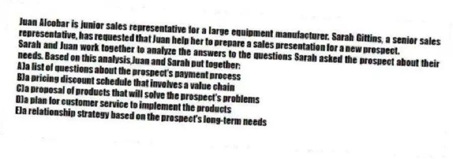 Juan Alcobar is junior sales representative for a large equipment manufacturer. Sarah Gittins, a senior sales representative, has requested that Juan help her to prepare a sales presentation for a new prospect.
-Sarah and Juan work together to analyze the answers to the questions Sarah asked the prospect about their needs. Based on this analysis,Juan and Sarah put together:
A)a list of questions about the prospect's payment process
B)a pricing discount schedule that involves a value chain
C)a proposal of products that will solve the prospect's problems
D)a plan for customer service to implement the products
E)a relationship strategy based on the prospect's long-term needs