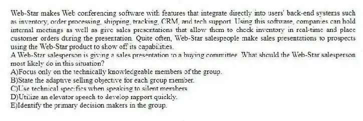 Web-Star makes Web conferencing software with features that integrate directly into users' back-end systems such as inventory, order processing, shipping, tracking, CRM, and tech support. Using this software, companies can hold internal meetings as well as give sales presentations that allow them to check inventory in real-time and place customer orders during the presentation. Quite often, Web-Star salespeople make sales presentations to prospects using the Web-Star product to show off its capabilities.
-A Web-Star salesperson is giving a sales presentation to a buying committee. What should the Web-Star salesperson most likely do in this situation?
A)Focus only on the technically knowledgeable members of the group.
B)State the adaptive selling objective for each group member.
C)Use technical specifics when speaking to silent members.
D)Utilize an elevator speech to develop rapport quickly.
E)Identify the primary decision makers in the group.