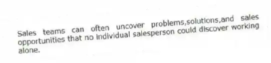 Sales teams can often uncover problems,solutions,and sales opportunities that no individual salesperson could discover working alone.