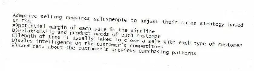 Adaptive selling requires salespeople to adjust their sales strategy based on the:
A)potential margin of each sale in the pipeline
B)relationship and product needs of each customer
C)length of time it usually takes to close a sale with each type of customer
D)sales intelligence on the customer's competitors
E)hard data about the customer's previous purchasing patterns