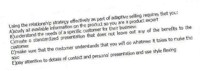 Using the relationship strategy effectively as part of adaptive selling requires that you:
A)study all available information on the product so you are a product expert
B)understand the needs of a specific customer for their business
C)create a standardized presentation that does not leave out any of the benefits to the customer
D)make sure that the customer understands that you will do whatever it takes to make the sale
E)pay attention to details of contact and personal presentation and use style flexing