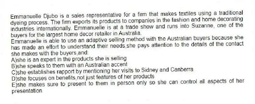 Emmanuelle Djubo is a sales representative for a firm that makes textiles using a traditional dyeing process. The firm exports its products to companies in the fashion and home decorating industries internationally. Emmanuelle is at a trade show and runs into Suzanne, one of the buyers for the largest home decor retailer in Australia.
-Emmanuelle is able to use an adaptive selling method with the Australian buyers because she has made an effort to understand their needs,she pays attention to the details of the contact she makes with the buyers,and:
A)she is an expert in the products she is selling
B)she speaks to them with an Australian accent
C)she establishes rapport by mentioning her visits to Sidney and Canberra
D)she focuses on benefits,not just features of her products
E)she makes sure to present to them in person only so she can control all aspects of her presentation