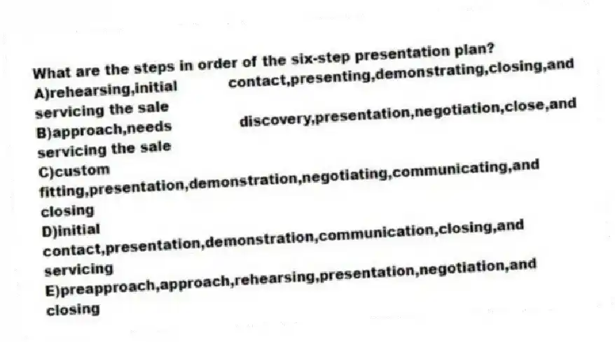 What are the steps in order of the six-step presentation plan?
A)rehearsing,initial contact,presenting,demonstrating,closing,and servicing the sale
B)approach,needs discovery,presentation,negotiation,close,and servicing the sale
C)custom fitting,presentation,demonstration,negotiating,communicating,and closing
D)initial contact,presentation,demonstration,communication,closing,and servicing
E)preapproach,approach,rehearsing,presentation,negotiation,and closing