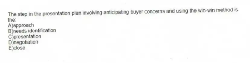 The step in the presentation plan involving anticipating buyer concerns and using the win-win method is the:
A)approach
B)needs identification
C)presentation
D)negotiation
E)close