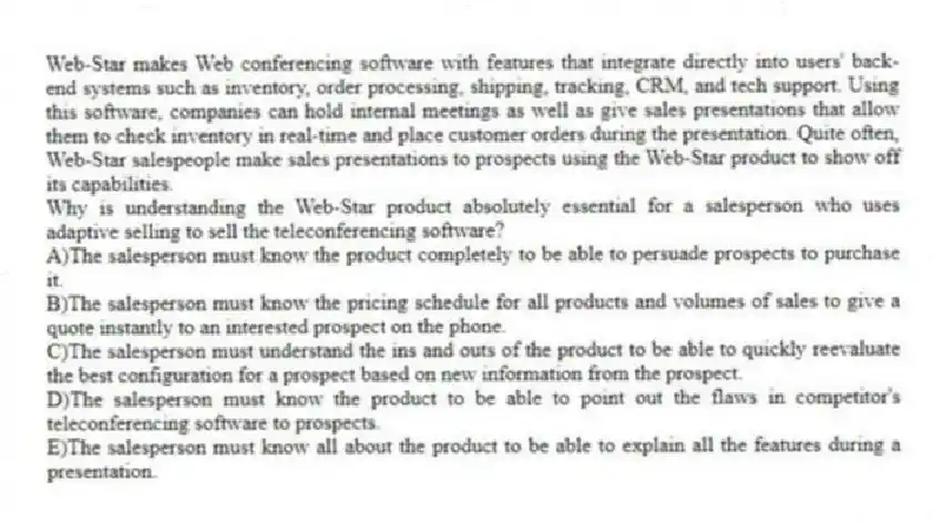 Web-Star makes Web conferencing software with features that integrate directly into users' back-end systems such as inventory, order processing, shipping, tracking, CRM, and tech support. Using this software, companies can hold internal meetings as well as give sales presentations that allow them to check inventory in real-time and place customer orders during the presentation. Quite often, Web-Star salespeople make sales presentations to prospects using the Web-Star product to show off its capabilities.
-Why is understanding the Web-Star product absolutely essential for a salesperson who uses adaptive selling to sell the teleconferencing software?
A)The salesperson must know the product completely to be able to persuade prospects to purchase it.
B)The salesperson must know the pricing schedule for all products and volumes of sales to give a quote instantly to an interested prospect on the phone.
C)The salesperson must understand the ins and outs of the product to be able to quickly reevaluate the best configuration for a prospect based on new information from the prospect.
D)The salesperson must know the product to be able to point out the flaws in competitor's teleconferencing software to prospects.
E)The salesperson must know all about the product to be able to explain all the features during a presentation.