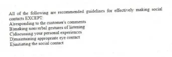 All of the following are recommended guidelines for effectively making social contacts EXCEPT:
A)responding to the customer's comments
B)making nonverbal gestures of listening
C)discussing your personal experiences
D)maintaining appropriate eye contact
E)initiating the social contact