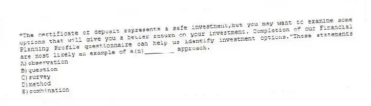 "The certificate of deposit represents a safe investment,but you may want to examine some options that will give you a better return on your investment. Completion of our Financial Planning Profile questionnaire can help us identify investment options."These statements are most likely an example of a(n)________ approach.
A)observation
B)question
C)survey
D)method
E)combination