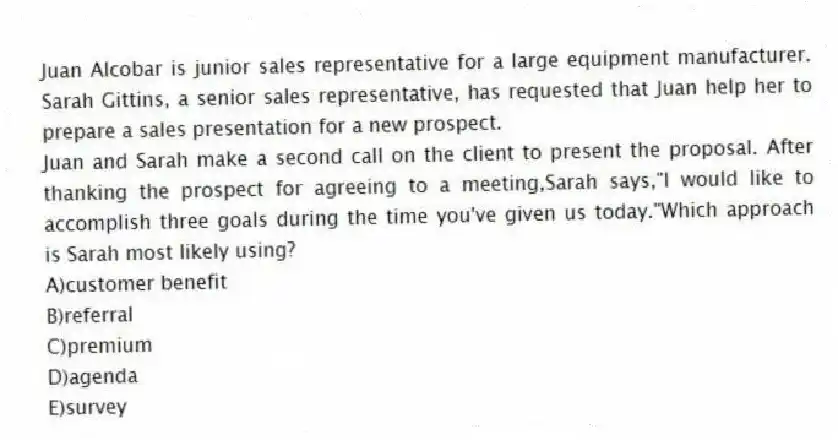 Juan Alcobar is junior sales representative for a large equipment manufacturer. Sarah Gittins, a senior sales representative, has requested that Juan help her to prepare a sales presentation for a new prospect.
-Juan and Sarah make a second call on the client to present the proposal. After thanking the prospect for agreeing to a meeting,Sarah says,"I would like to accomplish three goals during the time you've given us today."Which approach is Sarah most likely using?
A)customer benefit
B)referral
C)premium
D)agenda
E)survey