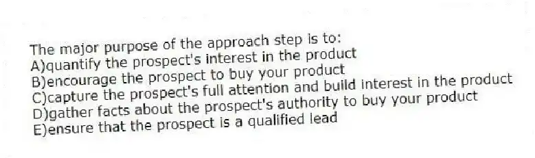 The major purpose of the approach step is to:
A)quantify the prospect's interest in the product
B)encourage the prospect to buy your product
C)capture the prospect's full attention and build interest in the product
D)gather facts about the prospect's authority to buy your product
E)ensure that the prospect is a qualified lead