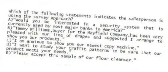 Which of the following statements indicates the salesperson is using the survey approach?
A)"Would you be interested in a security system that is currently used by most major banks in America?"
B)"Tammy Williams,buyer for the Mayfield Company,has been very pleased with our line of drapes and suggested I arrange to show you our products."
C)"I am anxious to show you our newest copy machine."
D)"I want to study your traffic patterns to be sure that our product meets your needs."
E)"Please accept this sample of our floor cleanser."