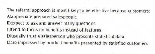 The referral approach is most likely to be effective because customers:
A)appreciate prepared salespeople
B)expect to ask and answer many questions
C)tend to focus on benefits instead of features
D)usually trust a salesperson who presents statistical data
E)are impressed by product benefits presented by satisfied customers