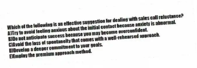 Which of the following is an effective suggestion for dealing with sales call reluctance?
A)Try to avoid feeling anxious about the initial contact because anxiety is abnormal.
B)Do not anticipate success because you may become overconfident.
C)Avoid the loss of spontaneity that comes with a well-rehearsed approach.
D)Develop a deeper commitment to your goals.
E)Employ the premium approach method.