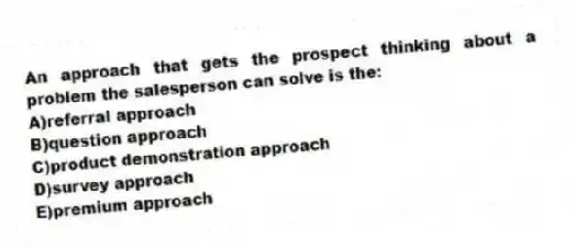 An approach that gets the prospect thinking about a problem the salesperson can solve is the:
A)referral approach
B)question approach
C)product demonstration approach
D)survey approach
E)premium approach
