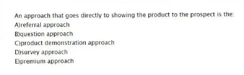 An approach that goes directly to showing the product to the prospect is the:
A)referral approach
B)question approach
C)product demonstration approach
D)survey approach
E)premium approach