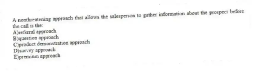 A nonthreatening approach that allows the salesperson to gather information about the prospect before the call is the:
A)referral approach
B)question approach
C)product demonstration approach
D)survey approach
E)premium approach