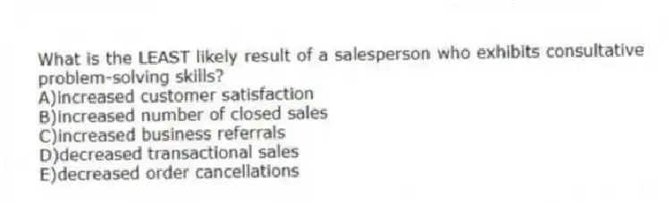What is the LEAST likely result of a salesperson who exhibits consultative problem-solving skills?
A)increased customer satisfaction
B)increased number of closed sales
C)increased business referrals
D)decreased transactional sales
E)decreased order cancellations