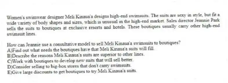 Women's swimwear designer Meli Kinaua'a designs high-end swimsuits. The suits are sexy in style, but fit a wide variety of body shapes and sizes, which is unusual in the high-end market. Sales director Jeannie Park sells the suits to boutiques at exclusive resorts and hotels. These boutiques usually carry other high-end swimsuit lines.
-How can Jeannie use a consultative model to sell Meli Kinaua'a swimsuits to boutiques?
A)Find out what needs the boutiques have that Meli Kinaua'a suits will fill.
B)Describe the reasons Meli Kinaua'a suits are superior to other lines.
C)Work with boutiques to develop new suits that will sell better.
D)Consider selling to big-box stores that don't carry swimsuits.
E)Give large discounts to get boutiques to try Meli Kinaua'a suits.