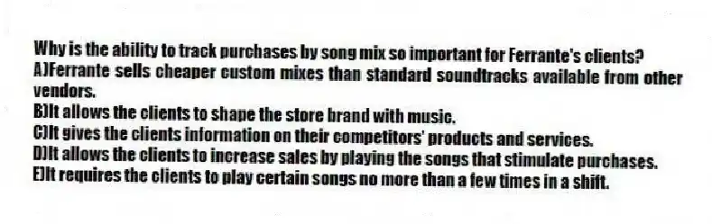 Why is the ability to track purchases by song mix so important for Ferrante's clients?
A)Ferrante sells cheaper custom mixes than standard soundtracks available from other vendors.
B)It allows the clients to shape the store brand with music.
C)It gives the clients information on their competitors' products and services.
D)It allows the clients to increase sales by playing the songs that stimulate purchases.
E)It requires the clients to play certain songs no more than a few times in a shift.