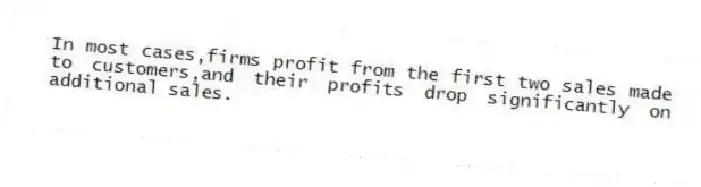 In most cases,firms profit from the first two sales made to customers,and their profits drop significantly on additional sales.
