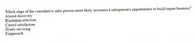 Which stage of the consultative sales process most likely increases a salesperson's opportunities to build repeat business?
A)need discovery
B)solution selection
C)need satisfaction
D)sale servicing
E)approach