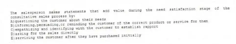 The salesperson makes statements that add value during the need satisfaction stage of the consultative sales process by:
A)questioning the customer about their needs
B)informing,persuading,or reminding the customer of the correct product or service for them
C)empathizing and identifying with the customer to establish rapport
D)asking for the sales directly
E)servicing the customer after they have purchased initially