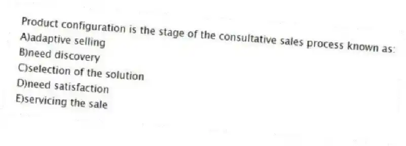 Product configuration is the stage of the consultative sales process known as:
A)adaptive selling
B)need discovery
C)selection of the solution
D)need satisfaction
E)servicing the sale