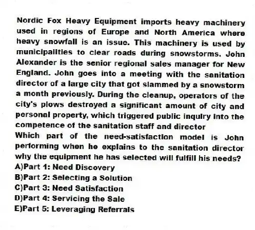 Nordic Fox Heavy Equipment imports heavy machinery used in regions of Europe and North America where heavy snowfall is an issue. This machinery is used by municipalities to clear roads during snowstorms. John Alexander is the senior regional sales manager for New England. John goes into a meeting with the sanitation director of a large city that got slammed by a snowstorm a month previously. During the cleanup, operators of the city's plows destroyed a significant amount of city and personal property, which triggered public inquiry into the competence of the sanitation staff and director
-Which part of the need-satisfaction model is John performing when he explains to the sanitation director why the equipment he has selected will fulfill his needs?
A)Part 1: Need Discovery
B)Part 2: Selecting a Solution
C)Part 3: Need Satisfaction
D)Part 4: Servicing the Sale
E)Part 5: Leveraging Referrals