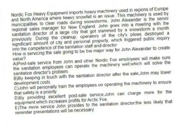 Nordic Fox Heavy Equipment imports heavy machinery used in regions of Europe and North America where heavy snowfall is an issue. This machinery is used by municipalities to clear roads during snowstorms. John Alexander is the senior regional sales manager for New England. John goes into a meeting with the sanitation director of a large city that got slammed by a snowstorm a month previously. During the cleanup, operators of the city's plows destroyed a significant amount of city and personal property, which triggered public inquiry into the competence of the sanitation staff and director
-How is servicing the sale going to be the major way for John Alexander to create value?
A)Post-sale service from John and other Nordic Fox employees will make sure the sanitation employees can operate the machinery well,which will solve the sanitation director's problem.
B)By keeping in touch with the sanitation director after the sale,John may lower development costs.
C)John will personally train the employees on operating the machinery to ensure that safety is a priority.
D)By providing excellent post-sale service,John can charge more for the equipment,which increases profits for Arctic Fox.
E)The more service John provides to the sanitation director,the less likely that reminder presentations will be necessary.
