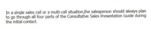 In a single sales call or a multi-call situation,the salesperson should always plan to go through all four parts of the Consultative Sales Presentation Guide during the initial contact.