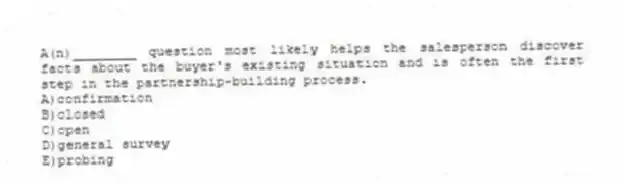 A(n)________ question most likely helps the salesperson discover facts about the buyer's existing situation and is often the first step in the partnership-building process.
A)confirmation
B)closed
C)open
D)general survey
E)probing