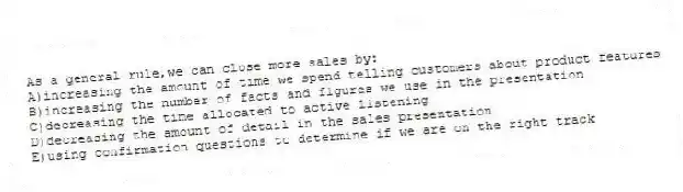 As a general rule,we can close more sales by:
A)increasing the amount of time we spend telling customers about product features
B)increasing the number of facts and figures we use in the presentation
C)decreasing the time allocated to active listening
D)decreasing the amount of detail in the sales presentation
E)using confirmation questions to determine if we are on the right track