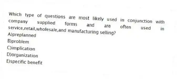Which type of questions are most likely used in conjunction with company supplied forms and are often used in service,retail,wholesale,and manufacturing selling?
A)preplanned
B)problem
C)implication
D)organization
E)specific benefit
